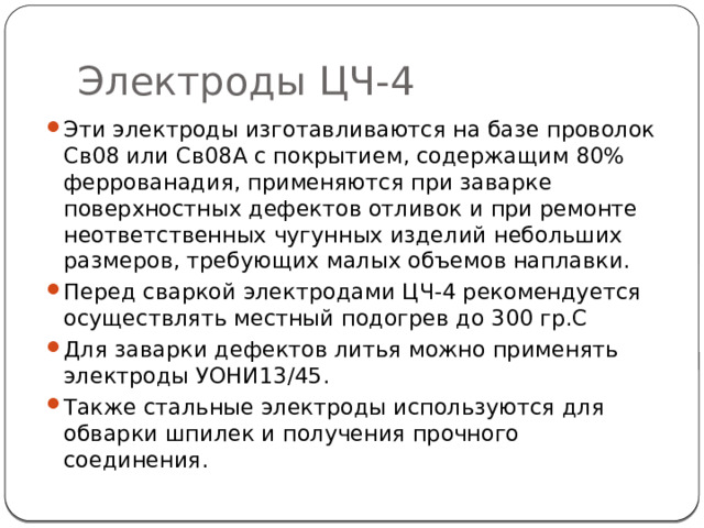 Электроды ЦЧ-4 Эти электроды изготавливаются на базе проволок Св08 или Св08А с покрытием, содержащим 80% феррованадия, применяются при заварке поверхностных дефектов отливок и при ремонте неответственных чугунных изделий небольших размеров, требующих малых объемов наплавки. Перед сваркой электродами ЦЧ-4 рекомендуется осуществлять местный подогрев до 300 гр.С Для заварки дефектов литья можно применять электроды УОНИ13/45. Также стальные электроды используются для обварки шпилек и получения прочного соединения. 