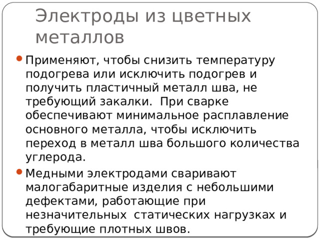 Электроды из цветных металлов Применяют, чтобы снизить температуру подогрева или исключить подогрев и получить пластичный металл шва, не требующий закалки. При сварке обеспечивают минимальное расплавление основного металла, чтобы исключить переход в металл шва большого количества углерода. Медными электродами сваривают малогабаритные изделия с небольшими дефектами, работающие при незначительных статических нагрузках и требующие плотных швов. К медным электродам относятся электроды марок ОЗЧ-2 и ОЗЧ-6. 