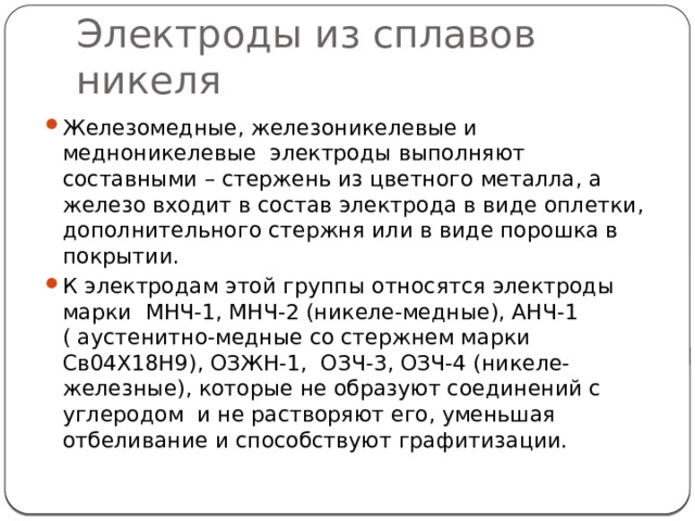 Электроды из сплавов никеля Железомедные, железоникелевые и медноникелевые электроды выполняют составными – стержень из цветного металла, а железо входит в состав электрода в виде оплетки, дополнительного стержня или в виде порошка в покрытии. К электродам этой группы относятся электроды марки МНЧ-1, МНЧ-2 (никеле-медные), АНЧ-1 ( аустенитно-медные со стержнем марки Св04Х18Н9), ОЗЖН-1, ОЗЧ-3, ОЗЧ-4 (никеле-железные), которые не образуют соединений с углеродом и не растворяют его, уменьшая отбеливание и способствуют графитизации. 