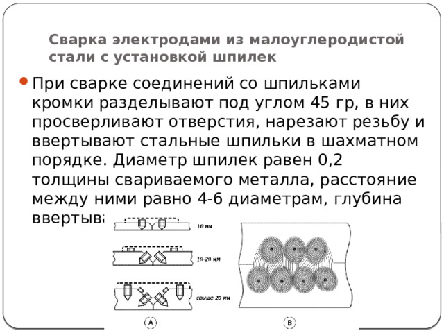 Сварка электродами из малоуглеродистой стали с установкой шпилек При сварке соединений со шпильками кромки разделывают под углом 45 гр, в них просверливают отверстия, нарезают резьбу и ввертывают стальные шпильки в шахматном порядке. Диаметр шпилек равен 0,2 толщины свариваемого металла, расстояние между ними равно 4-6 диаметрам, глубина ввертывания -2 диаметра шпильки. 