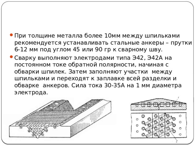При толщине металла более 10мм между шпильками рекомендуется устанавливать стальные анкеры – прутки 6-12 мм под углом 45 или 90 гр к сварному шву. Сварку выполняют электродами типа Э42, Э42А на постоянном токе обратной полярности, начиная с обварки шпилек. Затем заполняют участки между шпильками и переходят к заплавке всей разделки и обварке анкеров. Сила тока 30-35А на 1 мм диаметра электрода. 
