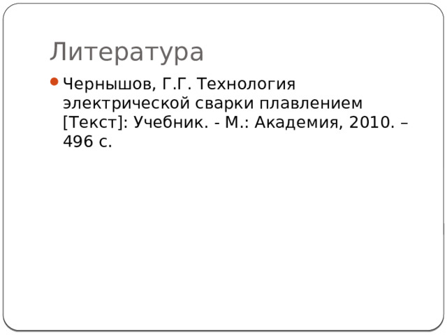 Литература Чернышов, Г.Г. Технология электрической сварки плавлением [Текст]: Учебник. - М.: Академия, 2010. – 496 с. 