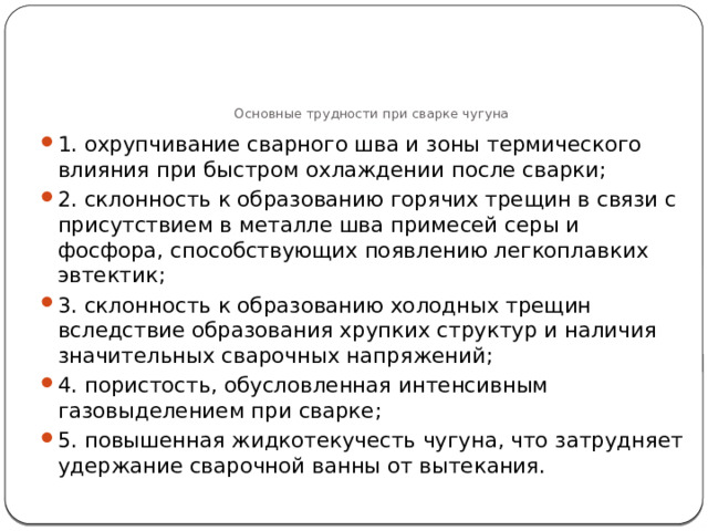     Основные трудности при сварке чугуна 1. охрупчивание сварного шва и зоны термического влияния при быстром охлаждении после сварки; 2. склонность к образованию горячих трещин в связи с присутствием в металле шва примесей серы и фосфора, способствующих появлению легкоплавких эвтектик; 3. склонность к образованию холодных трещин вследствие образования хрупких структур и наличия значительных сварочных напряжений; 4. пористость, обусловленная интенсивным газовыделением при сварке; 5. повышенная жидкотекучесть чугуна, что затрудняет удержание сварочной ванны от вытекания. 