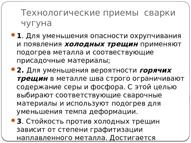 Технологические приемы сварки чугуна 1 . Для уменьшения опасности охрупчивания и появления холодных трещин применяют подогрев металла и соотвествующие присадочные материалы; 2. Для уменьшения вероятности горячих трещин в металле шва строго ограничивают содержание серы и фосфора. С этой целью выбирают соответствующие сварочные материалы и используют подогрев для уменьшения темпа деформации. 3 . Стойкость против холодных трещин зависит от степени графитизации наплавленного металла. Достигается применением соответствующих сварочных материалов. 