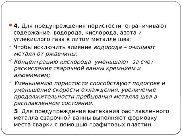 4. Для предупреждения пористости ограничивают содержание водорода, кислорода, азота и углекислого газа в литом металле шва: Чтобы исключить влияние водорода – очищают металл от ржавчины; Концентрацию кислорода уменьшают за счет раскисления сварочной ванны кремнием и алюминием; Уменьшению пористости способствуют подогрев и уменьшение скорости охлаждения, увеличение продолжительности пребывания металла шва в расплавленном состоянии.  5 . Для предупреждения вытекания расплавленного металла сварочной ванны выполняют формовку места сварки с помощью графитовых пластин  