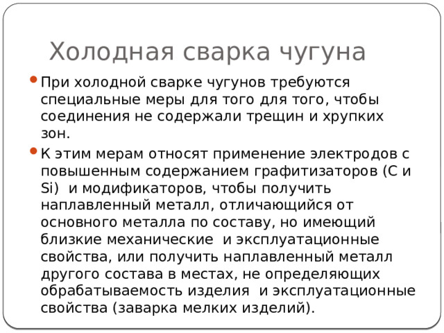 Холодная сварка чугуна При холодной сварке чугунов требуются специальные меры для того для того, чтобы соединения не содержали трещин и хрупких зон. К этим мерам относят применение электродов с повышенным содержанием графитизаторов (С и Si) и модификаторов, чтобы получить наплавленный металл, отличающийся от основного металла по составу, но имеющий близкие механические и эксплуатационные свойства, или получить наплавленный металл другого состава в местах, не определяющих обрабатываемость изделия и эксплуатационные свойства (заварка мелких изделий). 
