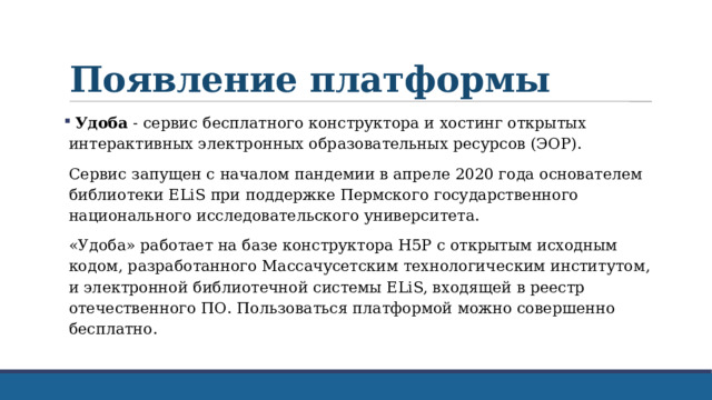 Появление платформы  Удоба - сервис бесплатного конструктора и хостинг открытых интерактивных электронных образовательных ресурсов (ЭОР). Сервис запущен с началом пандемии в апреле 2020 года основателем библиотеки ELiS при поддержке Пермского государственного национального исследовательского университета. «Удоба» работает на базе конструктора H5P с открытым исходным кодом, разработанного Массачусетским технологическим институтом, и электронной библиотечной системы ELiS, входящей в реестр отечественного ПО. Пользоваться платформой можно совершенно бесплатно. 