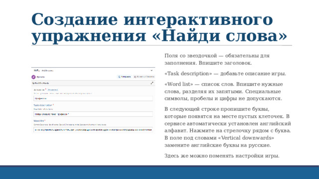 Создание интерактивного упражнения «Найди слова» Поля со звездочкой — обязательны для заполнения. Впишите заголовок. «Task description» — добавьте описание игры. «Word list» — список слов. Впишите нужные слова, разделяя их запятыми. Специальные символы, пробелы и цифры не допускаются. В следующей строке пропишите буквы, которые появятся на месте пустых клеточек. В сервисе автоматически установлен английский алфавит. Нажмите на стрелочку рядом с буква. В поле под словами «Vertical downwards» замените английские буквы на русские. Здесь же можно поменять настройки игры. 