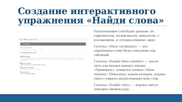 Создание интерактивного упражнения «Найди слова» Расположение слов будет разным: по горизонтали, по вертикали, наискосок, с наложением, в «отзеркаленном» виде. Галочка «Show vocabulary» — все спрятанные слова будут показаны под таблицей. Галочка «Enable show solution» — после того, как игроки нажмут кнопку «Проверить», появится кнопка «Show solution» (Показать), нажав которую, игроки смогут увидеть расположение всех слов. Галочка «Enable retry» — игроки смогут повторно пройти игру. 