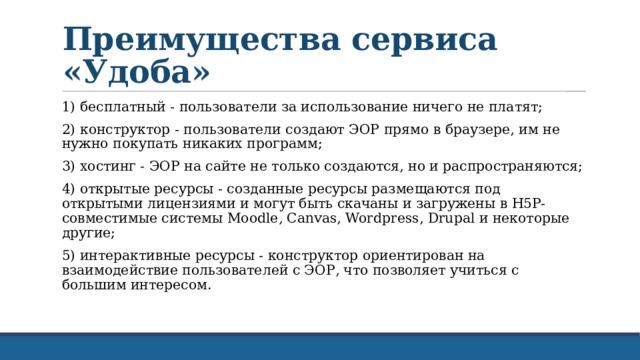 Преимущества сервиса «Удоба» 1) бесплатный - пользователи за использование ничего не платят; 2) конструктор - пользователи создают ЭОР прямо в браузере, им не нужно покупать никаких программ; 3) хостинг - ЭОР на сайте не только создаются, но и распространяются; 4) открытые ресурсы - созданные ресурсы размещаются под открытыми лицензиями и могут быть скачаны и загружены в H5P-совместимые системы Moodle, Canvas, Wordpress, Drupal и некоторые другие; 5) интерактивные ресурсы - конструктор ориентирован на взаимодействие пользователей с ЭОР, что позволяет учиться с большим интересом. 