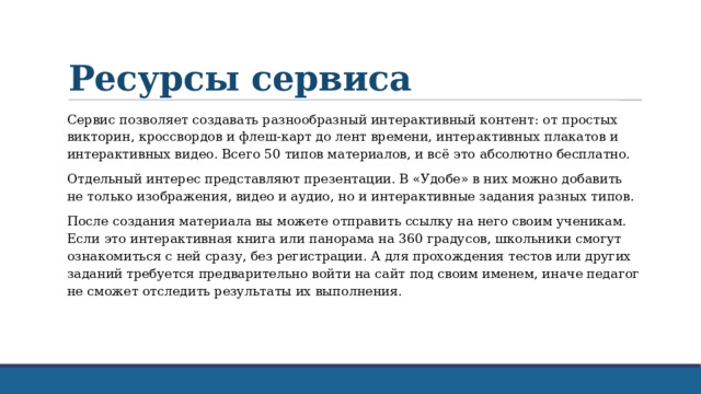 Ресурсы сервиса Сервис позволяет создавать разнообразный интерактивный контент: от простых викторин, кроссвордов и флеш-карт до лент времени, интерактивных плакатов и интерактивных видео. Всего 50 типов материалов, и всё это абсолютно бесплатно. Отдельный интерес представляют презентации. В «Удобе» в них можно добавить не только изображения, видео и аудио, но и интерактивные задания разных типов. После создания материала вы можете отправить ссылку на него своим ученикам. Если это интерактивная книга или панорама на 360 градусов, школьники смогут ознакомиться с ней сразу, без регистрации. А для прохождения тестов или других заданий требуется предварительно войти на сайт под своим именем, иначе педагог не сможет отследить результаты их выполнения. 