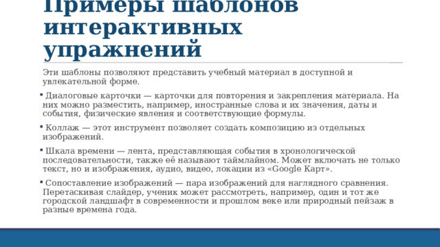 Примеры шаблонов интерактивных упражнений Эти шаблоны позволяют представить учебный материал в доступной и увлекательной форме.  Диалоговые карточки — карточки для повторения и закрепления материала. На них можно разместить, например, иностранные слова и их значения, даты и события, физические явления и соответствующие формулы.  Коллаж — этот инструмент позволяет создать композицию из отдельных изображений.  Шкала времени — лента, представляющая события в хронологической последовательности, также её называют таймлайном. Может включать не только текст, но и изображения, аудио, видео, локации из «Google Карт».  Сопоставление изображений — пара изображений для наглядного сравнения. Перетаскивая слайдер, ученик может рассмотреть, например, один и тот же городской ландшафт в современности и прошлом веке или природный пейзаж в разные времена года. 