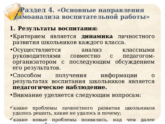 Раздел 4. «Основные направления самоанализа воспитательной работы» Результаты воспитания: Критерием является динамика личностного развития школьников каждого класса. Осуществляется анализ классными руководителями совместно с педагогом-организатором с последующим обсуждением его результатов. Способом получения информации о результатах воспитания школьников является педагогическое наблюдение. Внимание уделяется следующим вопросам: какие проблемы личностного развития школьников удалось решить, какие не удалось и почему; какие новые проблемы появились, над чем далее предстоит работать. 