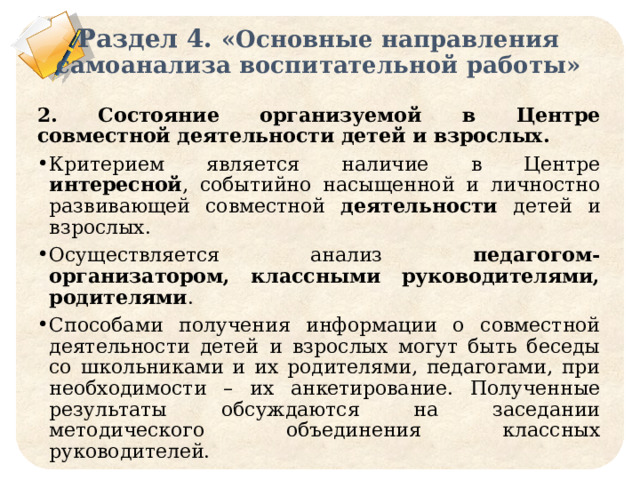 Раздел 4. «Основные направления самоанализа воспитательной работы» 2. Состояние организуемой в Центре совместной деятельности детей и взрослых. Критерием является наличие в Центре интересной , событийно насыщенной и личностно развивающей совместной деятельности детей и взрослых. Осуществляется анализ педагогом-организатором, классными руководителями, родителями . Способами получения информации о совместной деятельности детей и взрослых могут быть беседы со школьниками и их родителями, педагогами, при необходимости – их анкетирование. Полученные результаты обсуждаются на заседании методического объединения классных руководителей. 