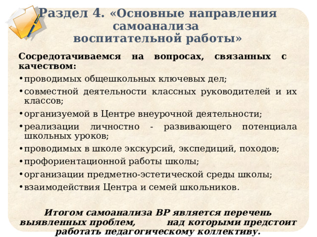 Раздел 4. «Основные направления самоанализа  воспитательной работы» Сосредотачиваемся на вопросах, связанных с качеством: проводимых общешкольных ключевых дел; совместной деятельности классных руководителей и их классов; организуемой в Центре внеурочной деятельности; реализации личностно - развивающего потенциала школьных уроков; проводимых в школе экскурсий, экспедиций, походов; профориентационной работы школы; организации предметно-эстетической среды школы; взаимодействия Центра и семей школьников.  Итогом самоанализа ВР является перечень выявленных проблем, над которыми предстоит работать педагогическому коллективу. 