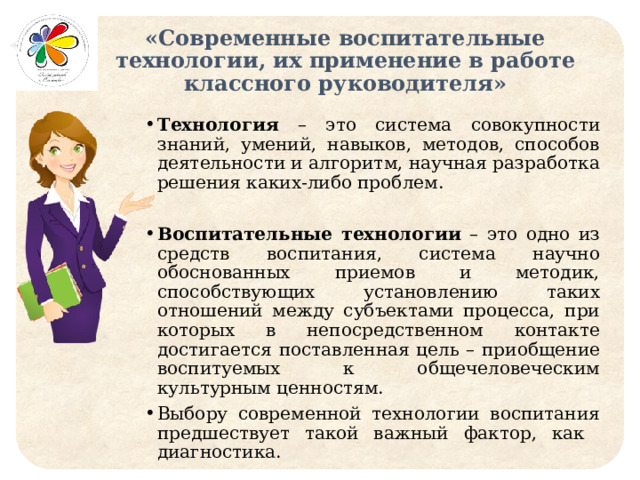 «Современные воспитательные технологии, их применение в работе классного руководителя» Технология – это система совокупности знаний, умений, навыков, методов, способов деятельности и алгоритм, научная разработка решения каких-либо проблем. Воспитательные технологии – это одно из средств воспитания, система научно обоснованных приемов и методик, способствующих установлению таких отношений между субъектами процесса, при которых в непосредственном контакте достигается поставленная цель – приобщение воспитуемых к общечеловеческим культурным ценностям. Выбору современной технологии воспитания предшествует такой важный фактор, как диагностика. 