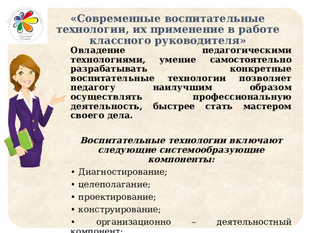 «Современные воспитательные технологии, их применение в работе классного руководителя» Овладение педагогическими технологиями, умение самостоятельно разрабатывать конкретные воспитательные технологии позволяет педагогу наилучшим образом осуществлять профессиональную деятельность, быстрее стать мастером своего дела.  Воспитательные технологии включают следующие системообразующие компоненты: • Диагностирование; • целеполагание; • проектирование; • конструирование; • организационно – деятельностный компонент; • контрольно – управленческий компонент; • содержательный компонент. 
