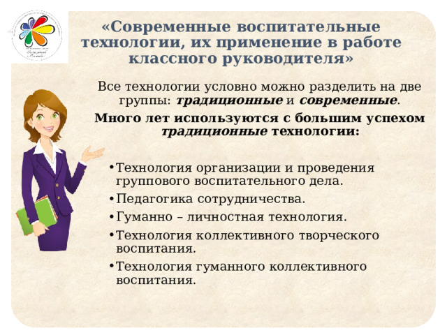 «Современные воспитательные технологии, их применение в работе классного руководителя» Все технологии условно можно разделить на две группы: традиционные и современные . Много лет используются с большим успехом традиционные технологии: Технология организации и проведения группового воспитательного дела. Педагогика сотрудничества. Гуманно – личностная технология. Технология коллективного творческого воспитания. Технология гуманного коллективного воспитания. 