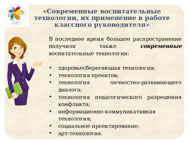 «Современные воспитательные технологии, их применение в работе классного руководителя» В последнее время большое распространение получили также современные воспитательные технологии: здоровьесберегающая технология; технология проектов; технология личностно-развивающего диалога; технология педагогического разрешения конфликта; информационно-коммуникативная технология; социальное проектирование; арт-технология. 