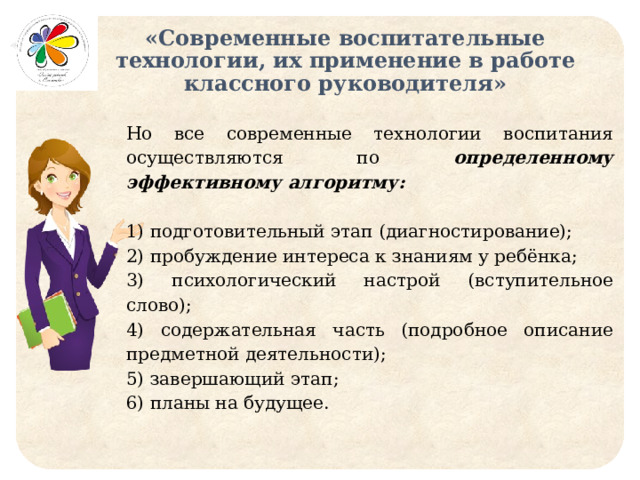 «Современные воспитательные технологии, их применение в работе классного руководителя» Но все современные технологии воспитания осуществляются по определенному эффективному алгоритму:  1) подготовительный этап (диагностирование); 2) пробуждение интереса к знаниям у ребёнка; 3) психологический настрой (вступительное слово); 4) содержательная часть (подробное описание предметной деятельности); 5) завершающий этап; 6) планы на будущее. 
