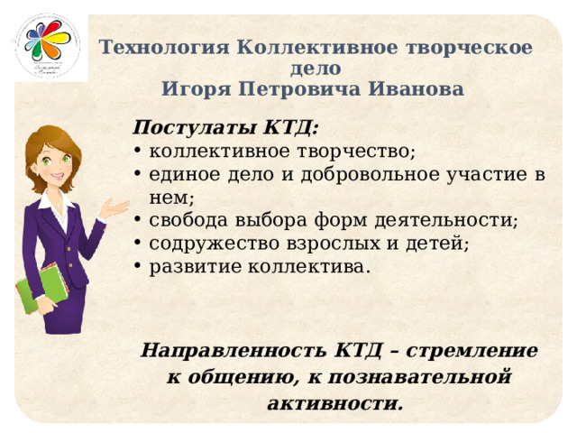 Технология Коллективное творческое дело  Игоря Петровича Иванова Постулаты КТД: коллективное творчество; единое дело и добровольное участие в нем; свобода выбора форм деятельности; содружество взрослых и детей; развитие коллектива. Направленность КТД – стремление к общению, к познавательной активности. 