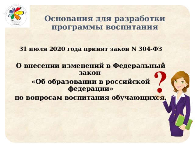 Основания для разработки программы воспитания   31 июля 2020 года принят закон N 304-ФЗ  О внесении изменений в Федеральный закон «Об образовании в российской федерации»  по вопросам воспитания обучающихся. 