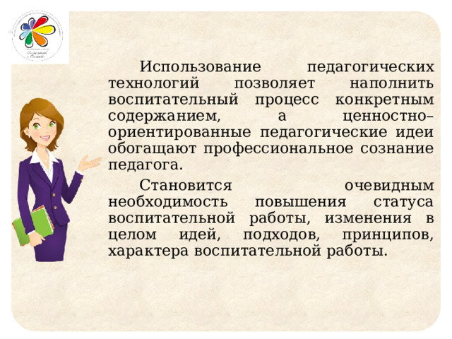 Использование педагогических технологий позволяет наполнить воспитательный процесс конкретным содержанием, а ценностно–ориентированные педагогические идеи обогащают профессиональное сознание педагога. Становится очевидным необходимость повышения статуса воспитательной работы, изменения в целом идей, подходов, принципов, характера воспитательной работы. 