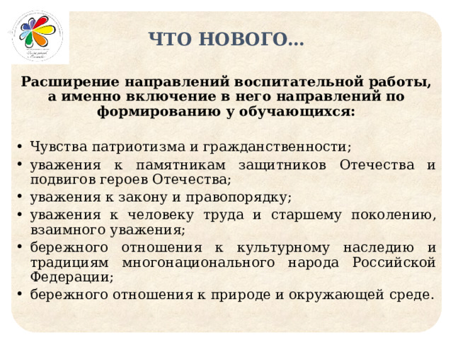 ЧТО НОВОГО… Расширение направлений воспитательной работы, а именно включение в него направлений по формированию у обучающихся: Чувства патриотизма и гражданственности; уважения к памятникам защитников Отечества и подвигов героев Отечества; уважения к закону и правопорядку;  уважения к человеку труда и старшему поколению, взаимного уважения; бережного отношения к культурному наследию и традициям многонационального народа Российской Федерации; бережного отношения к природе и окружающей среде. 