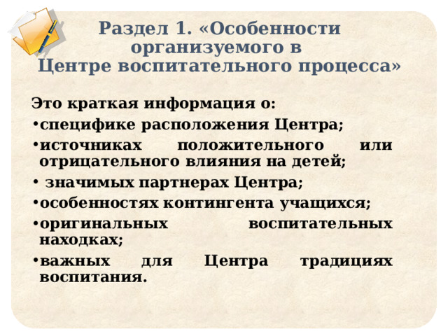 Раздел 1. «Особенности организуемого в  Центре воспитательного процесса» Это краткая информация о: специфике расположения Центра; источниках положительного или отрицательного влияния на детей;  значимых партнерах Центра; особенностях контингента учащихся; оригинальных воспитательных находках; важных для Центра традициях воспитания. 