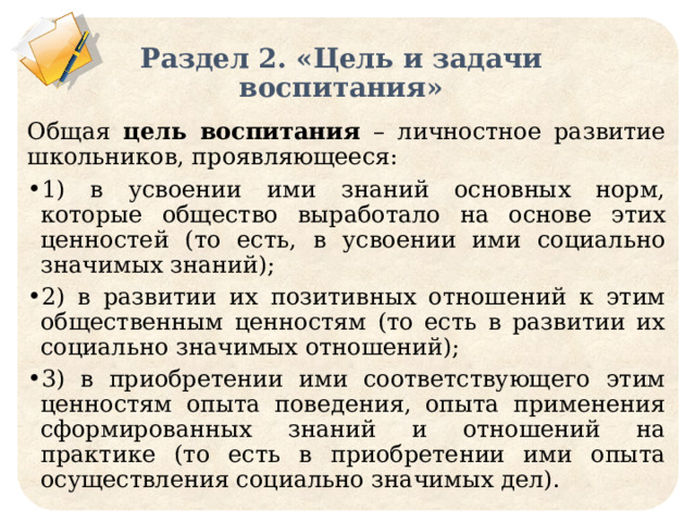 Раздел 2. «Цель и задачи воспитания» Общая цель  воспитания – личностное развитие школьников, проявляющееся: 1) в усвоении ими знаний основных норм, которые общество выработало на основе этих ценностей (то есть, в усвоении ими социально значимых знаний); 2) в развитии их позитивных отношений к этим общественным ценностям (то есть в развитии их социально значимых отношений); 3) в приобретении ими соответствующего этим ценностям опыта поведения, опыта применения сформированных знаний и отношений на практике (то есть в приобретении ими опыта осуществления социально значимых дел).  