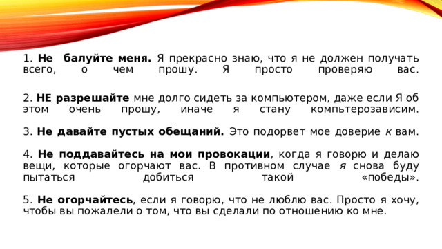 1. Не балуйте меня. Я прекрасно знаю, что я не должен получать всего, о чем прошу. Я просто проверяю вас.   2. НЕ разрешайте мне долго сидеть за компьютером, даже если Я об этом очень прошу, иначе я стану компьтерозависим.   3. Не давайте пустых обещаний. Это подорвет мое доверие к вам.   4. Не поддавайтесь на мои провокации , когда я говорю и делаю вещи, которые огорчают вас. В противном случае я снова буду пытаться добиться такой «победы».   5. Не огорчайтесь , если я говорю, что не люблю вас. Просто я хочу, чтобы вы пожалели о том, что вы сделали по отношению ко мне. 