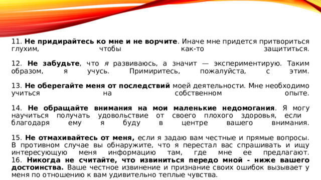 11. Не придирайтесь ко мне и не ворчите . Иначе мне придется притвориться глухим, чтобы как-то защититься.   12. Не забудьте , что я развиваюсь, а значит — экспериментирую. Таким образом, я учусь. Примиритесь, пожалуйста, с этим.   13. Не оберегайте меня от последствий моей деятельности. Мне необходимо учиться на собственном опыте.   14. Не обращайте внимания на мои маленькие недомогания . Я могу научиться получать удовольствие от своего плохого здоровья, если  благодаря ему я буду в центре вашего внимания.   15. Не отмахивайтесь от меня, если я задаю вам честные и прямые вопросы. В противном случае вы обнаружите, что я перестал вас спрашивать и ищу интересующую меня информацию там, где мне ее предлагают.  16. Никогда не считайте, что извиниться передо мной - ниже вашего достоинства. Ваше честное извинение и признание своих ошибок вызывает у меня по отношению к вам удивительно теплые чувства. 