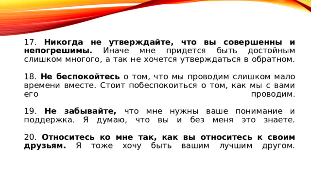 17. Никогда не утверждайте, что вы совершенны и непогрешимы. Иначе мне придется быть достойным слишком многого, а так не хочется утверждаться в обратном.   18. Не беспокойтесь о том, что мы проводим слишком мало времени вместе. Стоит побеспокоиться о том, как мы с вами его проводим.   19. Не забывайте, что мне нужны ваше понимание и поддержка. Я думаю, что вы и без меня это знаете.   20. Относитесь ко мне так, как вы относитесь к своим друзьям. Я тоже хочу быть вашим лучшим другом.   