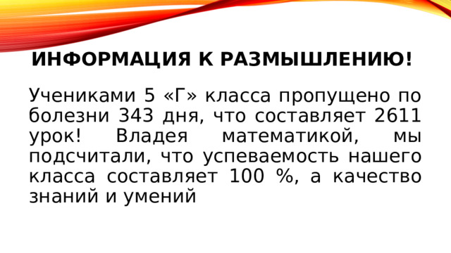 информация к размышлению! Учениками 5 «Г» класса пропущено по болезни 343 дня, что составляет 2611 урок! Владея математикой, мы подсчитали, что успеваемость нашего класса составляет 100 %, а качество знаний и умений 
