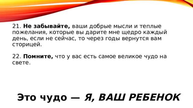 21. Не забывайте, ваши добрые мысли и теплые пожелания, которые вы дарите мне щедро каждый день, если не сейчас, то через годы вернутся вам сторицей.   22. Помните, что у вас есть самое великое чудо на свете.   Это чудо — Я, ВАШ РЕБЕНОК 