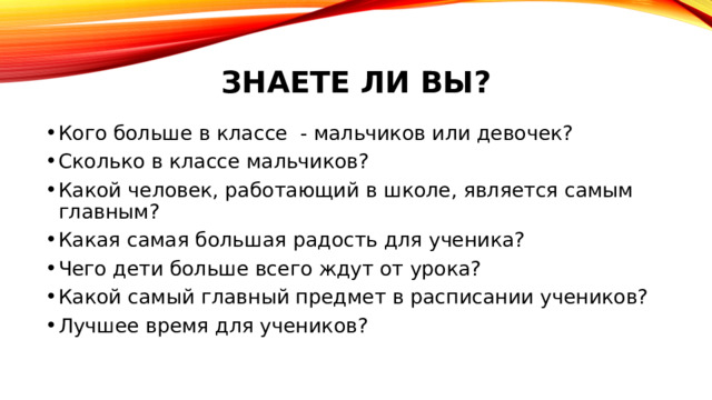 ЗНАЕТЕ ЛИ ВЫ? Кого больше в классе - мальчиков или девочек? Сколько в классе мальчиков? Какой человек, работающий в школе, является самым главным? Какая самая большая радость для ученика? Чего дети больше всего ждут от урока? Какой самый главный предмет в расписании учеников? Лучшее время для учеников? 