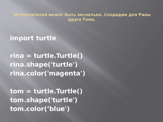  Исполнителей может быть несколько. Создадим для Рины друга Тома. import turtle  rina = turtle.Turtle() rina.shape('turtle') rina.color('magenta')  tom = turtle.Turtle() tom.shape('turtle') tom.color(‘blue') 