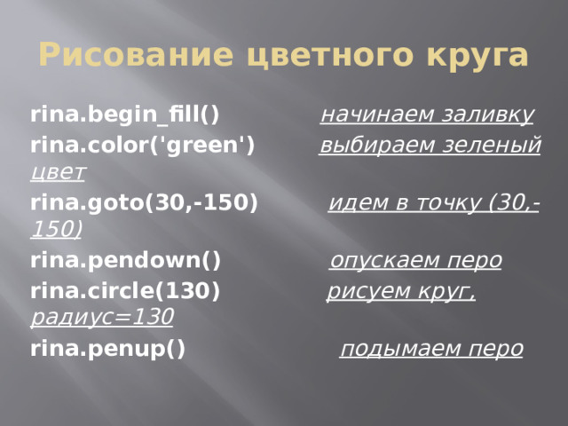 Рисование цветного круга rina.begin_fill() начинаем заливку rina.color('green')  выбираем зеленый цвет rina.goto(30,-150) идем в точку (30,-150) rina.pendown() опускаем перо rina.circle(130)  рисуем круг, радиус=130 rina.penup() подымаем перо 