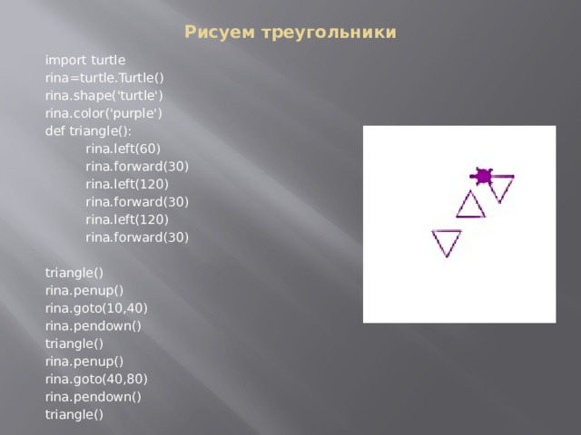 Рисуем треугольники    import turtle    rina=turtle.Turtle()    rina.shape('turtle')    rina.color('purple')    def triangle():      rina.left(60)      rina.forward(30)      rina.left(120)      rina.forward(30)      rina.left(120)      rina.forward(30)    triangle()    rina.penup()    rina.goto(10,40)    rina.pendown()    triangle()    rina.penup()    rina.goto(40,80)    rina.pendown()    triangle() 
