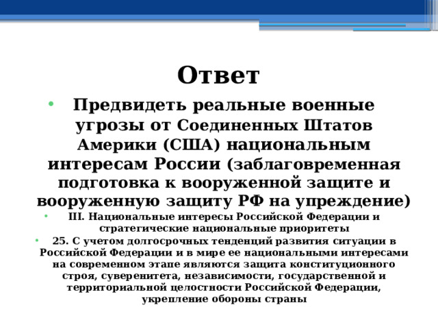 Ответ Предвидеть реальные военные угрозы от Соединенных Штатов Америки (США) национальным интересам России (заблаговременная подготовка к вооруженной защите и вооруженную защиту РФ на упреждение) III. Национальные интересы Российской Федерации и стратегические национальные приоритеты 25. С учетом долгосрочных тенденций развития ситуации в Российской Федерации и в мире ее национальными интересами на современном этапе являются защита конституционного строя, суверенитета, независимости, государственной и территориальной целостности Российской Федерации, укрепление обороны страны 