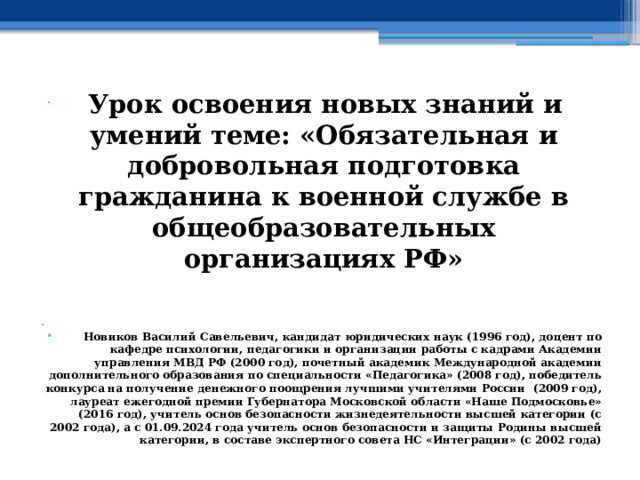  Урок освоения новых знаний и умений теме: «Обязательная и добровольная подготовка гражданина к военной службе в общеобразовательных организациях РФ»   Новиков Василий Савельевич, кандидат юридических наук (1996 год), доцент по кафедре психологии, педагогики и организации работы с кадрами Академии управления МВД РФ (2000 год), почетный академик Международной академии дополнительного образования по специальности «Педагогика» (2008 год), победитель конкурса на получение денежного поощрения лучшими учителями России (2009 год), лауреат ежегодной премии Губернатора Московской области «Наше Подмосковье» (2016 год), учитель основ безопасности жизнедеятельности высшей категории (с 2002 года), а с 01.09.2024 года учитель основ безопасности и защиты Родины высшей категории, в составе экспертного совета НС «Интеграции» (с 2002 года) 