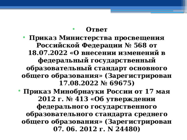 Ответ Приказ Министерства просвещения Российской Федерации № 568 от 18.07.2022 «О внесении изменений в федеральный государственный образовательный стандарт основного общего образования» (Зарегистрирован 17.08.2022 № 69675) Приказ Минобрнауки России от 17 мая 2012 г. № 413 «Об утверждении федерального государственного образовательного стандарта среднего общего образования» (Зарегистрирован 07. 06. 2012 г. N 24480) 