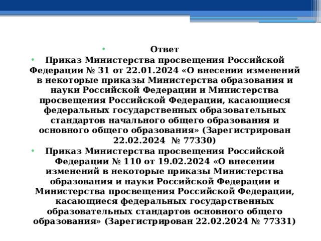 Ответ Приказ Министерства просвещения Российской Федерации № 31 от 22.01.2024 «О внесении изменений в некоторые приказы Министерства образования и науки Российской Федерации и Министерства просвещения Российской Федерации, касающиеся федеральных государственных образовательных стандартов начального общего образования и основного общего образования» (Зарегистрирован 22.02.2024  № 77330) Приказ Министерства просвещения Российской Федерации № 110 от 19.02.2024 «О внесении изменений в некоторые приказы Министерства образования и науки Российской Федерации и Министерства просвещения Российской Федерации, касающиеся федеральных государственных образовательных стандартов основного общего образования» (Зарегистрирован 22.02.2024 № 77331) 