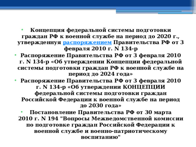 Концепция федеральной системы подготовки граждан РФ к военной службе на период до 2020 г., утвержденнуя  распоряжением  Правительства РФ от 3 февраля 2010 г. N 134-р Распоряжение Правительства РФ от 3 февраля 2010 г. N 134-р «Об утверждении Концепции федеральной системы подготовки граждан РФ к военной службе на период до 2024 года» Распоряжение Правительства РФ от 3 февраля 2010 г. N 134-р «Об утверждении КОНЦЕПЦИИ федеральной системы подготовки граждан Российской Федерации к военной службе на период до 2030 года» Постановление Правительства РФ от 30 марта 2010 г. N 194 