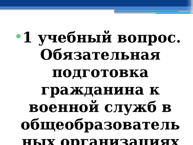 1 учебный вопрос. Обязательная подготовка гражданина к военной служб в общеобразовательных организациях РФ 