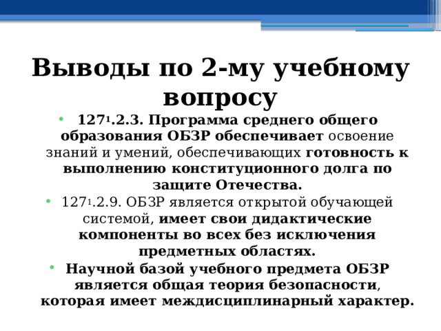 Выводы по  2-му учебному вопросу 127 1 .2.3. Программа среднего общего образования ОБЗР обеспечивает освоение знаний и умений, обеспечивающих готовность к выполнению конституционного долга по защите Отечества. 127 1 .2.9. ОБЗР является открытой обучающей системой, имеет свои дидактические компоненты во всех без исключения предметных областях. Научной базой учебного предмета ОБЗР является общая теория безопасности , которая имеет междисциплинарный характер. 