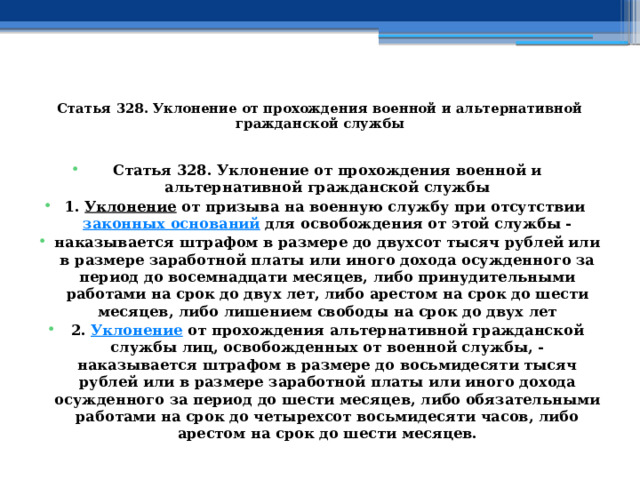  Статья 328. Уклонение от прохождения военной и альтернативной гражданской службы   Статья 328. Уклонение от прохождения военной и альтернативной гражданской службы 1.  Уклонение  от призыва на военную службу при отсутствии  законных оснований  для освобождения от этой службы - наказывается штрафом в размере до двухсот тысяч рублей или в размере заработной платы или иного дохода осужденного за период до восемнадцати месяцев, либо принудительными работами на срок до двух лет, либо арестом на срок до шести месяцев, либо лишением свободы на срок до двух лет 2.  Уклонение  от прохождения альтернативной гражданской службы лиц, освобожденных от военной службы, -наказывается штрафом в размере до восьмидесяти тысяч рублей или в размере заработной платы или иного дохода осужденного за период до шести месяцев, либо обязательными работами на срок до четырехсот восьмидесяти часов, либо арестом на срок до шести месяцев. 