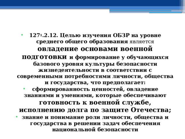 127 1 .2.12. Целью изучения ОБЗР на уровне среднего общего образования является овладение основами военной подготовки и формирование у обучающихся базового уровня культуры безопасности жизнедеятельности в соответствии с современными потребностями личности, общества и государства, что предполагает: сформированность ценностей, овладение знаниями и умениями, которые обеспечивают готовность к военной службе, исполнению долга по защите Отечества; знание и понимание роли личности, общества и государства  в решении задач обеспечения национальной безопасности 