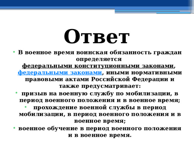 Ответ В военное время воинская обязанность граждан определяется  федеральными конституционными законами ,  федеральными законами , иными нормативными правовыми актами Российской Федерации и также предусматривает: призыв на военную службу по мобилизации, в период военного положения и в военное время; прохождение военной службы в период мобилизации, в период военного положения и в военное время; военное обучение в период военного положения и в военное время. 