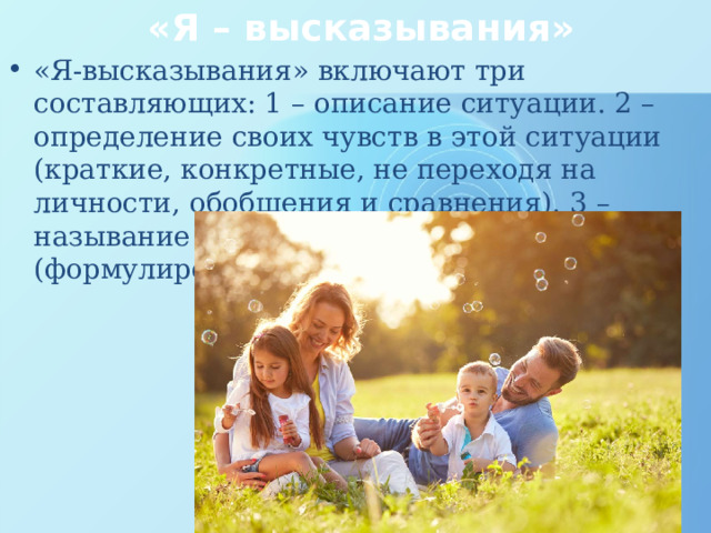 «Я – высказывания» «Я-высказывания» включают три составляющих: 1 – описание ситуации. 2 – определение своих чувств в этой ситуации (краткие, конкретные, не переходя на личности, обобщения и сравнения). 3 – называние причин этого чувства (формулирование желаемого результата). 